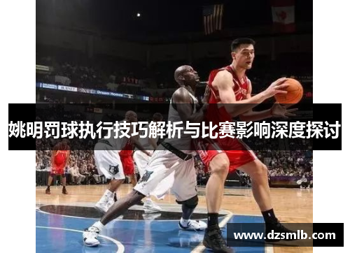 姚明罚球执行技巧解析与比赛影响深度探讨