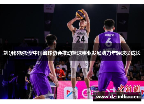 姚明积极投资中国篮球协会推动篮球事业发展助力年轻球员成长