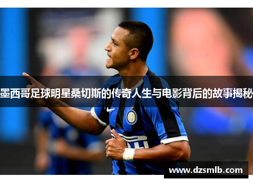 墨西哥足球明星桑切斯的传奇人生与电影背后的故事揭秘
