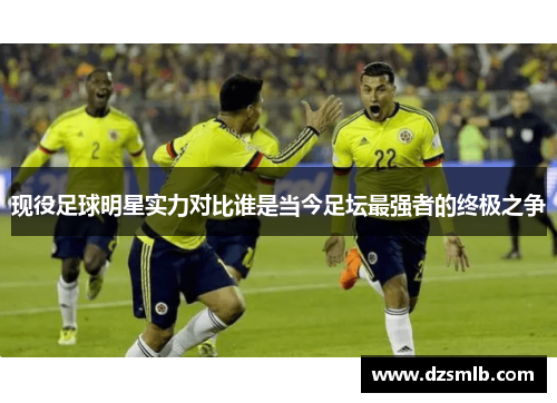 现役足球明星实力对比谁是当今足坛最强者的终极之争
