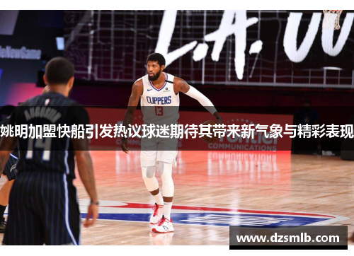 姚明加盟快船引发热议球迷期待其带来新气象与精彩表现